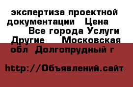 экспертиза проектной документации › Цена ­ 10 000 - Все города Услуги » Другие   . Московская обл.,Долгопрудный г.